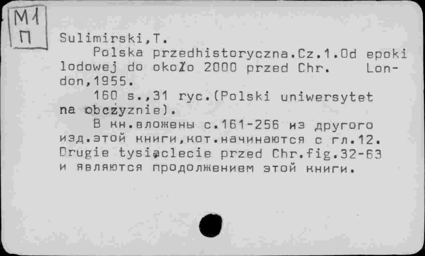 ﻿ІМ4 п
Sulimirski,T.
Polska przedhistoryczna.Cz.1.Od epoki lodowej do okoZo 2000 przed Chr. London, 1955.
160 s.,31 ryc.(Polski uniwersytet na obczyznie) .
В ин.вложены с.161-256 из другого изд.этой нниги,нот.начинаются с гл.12. Drugie tysiÿclecie przed Chr.fig.32-63 и являются продолжением этой нниги.